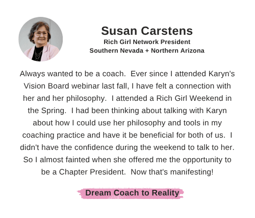Susan Carstens: "Always wanted to be a coach.  Ever since I attended Karyn's Vision Board webinar last fall, I have felt a connection with her and her philosophy.  I attended a Rich Girl Weekend in the Spring.  I had been thinking about talking with Karyn about how I could use her philosophy and tools in my coaching practice and have it be beneficial for both of us.  I didn't have the confidence during the weekend to talk to her.  So I almost fainted when she offered me the opportunity to be a Chapter President.  Now that's manifesting!"