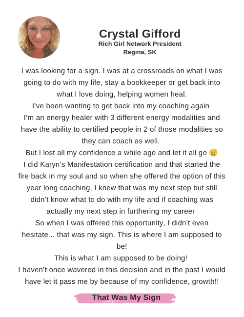 Crystal Gifford says: "I was looking for a sign. I was at a crossroads on what I was going to do with my life, stay a bookkeeper or get back into what I love doing, helping women heal. I’ve been wanting to get back into my coaching again  I’m an energy healer with 3 different energy modalities and have the ability to certified people in 2 of those modalities so they can coach as well.  But I lost all my confidence a while ago and let it all go 😢 I did Karyn’s Manifestation certification and that started the fire back in my soul and so when she offered the option of this year long coaching, I knew that was my next step but still didn’t know what to do with my life and if coaching was actually my next step in furthering my career  So when I was offered this opportunity, I didn’t even hesitate... that was my sign. This is where I am supposed to be! This is what I am supposed to be doing!  I haven’t once wavered in this decision and in the past I would have let it pass me by because of my confidence, growth!!"