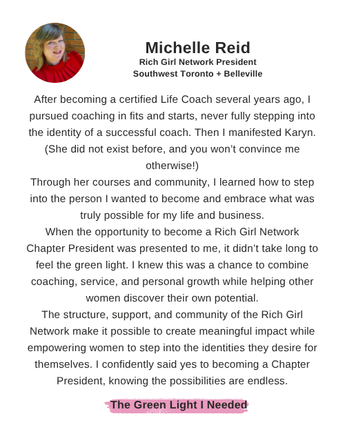 Michelle Reid says: "After becoming a certified Life Coach several years ago, I pursued coaching in fits and starts, never fully stepping into the identity of a successful coach. Then I manifested Karyn. (She did not exist before, and you won’t convince me otherwise!) Through her courses and community, I learned how to step into the person I wanted to become and embrace what was truly possible for my life and business. When the opportunity to become a Rich Girl Network Chapter President was presented to me, it didn’t take long to feel the green light. I knew this was a chance to combine coaching, service, and personal growth while helping other women discover their own potential. The structure, support, and community of the Rich Girl Network make it possible to create meaningful impact while empowering women to step into the identities they desire for themselves. I confidently said yes to becoming a Chapter President, knowing the possibilities are endless."