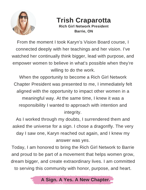 Trish Craparotta says: "From the moment I took Karyn’s Vision Board course, I connected deeply with her teachings and her vision. I’ve watched her continually think bigger, lead with purpose, and empower women to believe in what’s possible when they’re willing to do the work. When the opportunity to become a Rich Girl Network Chapter President was presented to me, I immediately felt aligned with the opportunity to impact other women in a meaningful way. At the same time, I knew it was a responsibility I wanted to approach with intention and integrity. As I worked through my doubts, I surrendered them and asked the universe for a sign. I chose a dragonfly. The very day I saw one, Karyn reached out again, and I knew my answer was yes. Today, I am honored to bring the Rich Girl Network to Barrie and proud to be part of a movement that helps women grow, dream bigger, and create extraordinary lives. I am committed to serving this community with honor, purpose, and heart."