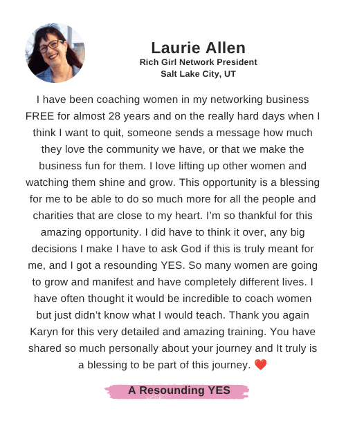 Laurie Allen says: "I have been coaching women in my networking business FREE for almost 28 years and on the really hard days when I think I want to quit, someone sends a message how much they love the community we have, or that we make the business fun for them. I love lifting up other women and watching them shine and grow. This opportunity is a blessing for me to be able to do so much more for all the people and charities that are close to my heart. I’m so thankful for this amazing opportunity. I did have to think it over, any big decisions I make I have to ask God if this is truly meant for me, and I got a resounding YES. So many women are going to grow and manifest and have completely different lives. I have often thought it would be incredible to coach women but just didn’t know what I would teach. Thank you again Karyn for this very detailed and amazing training. You have shared so much personally about your journey and It truly is a blessing to be part of this journey. ❤️"